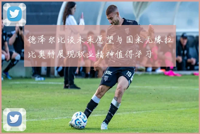 德泽尔比谈未来愿望与国米无缘拉比奥特展现职业精神值得学习
