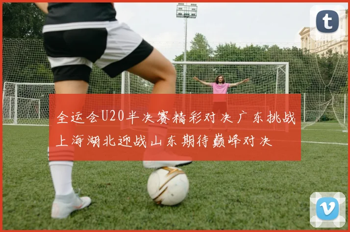 全运会U20半决赛精彩对决广东挑战上海湖北迎战山东期待巅峰对决