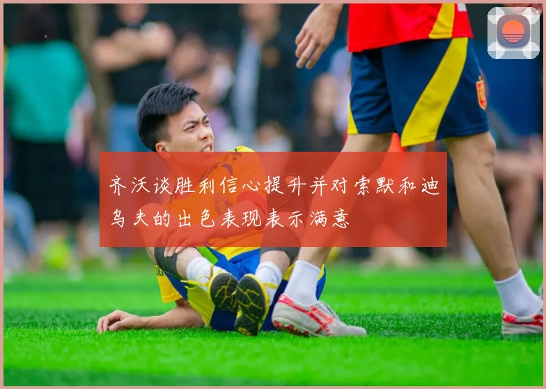 齐沃谈胜利信心提升并对索默和迪乌夫的出色表现表示满意