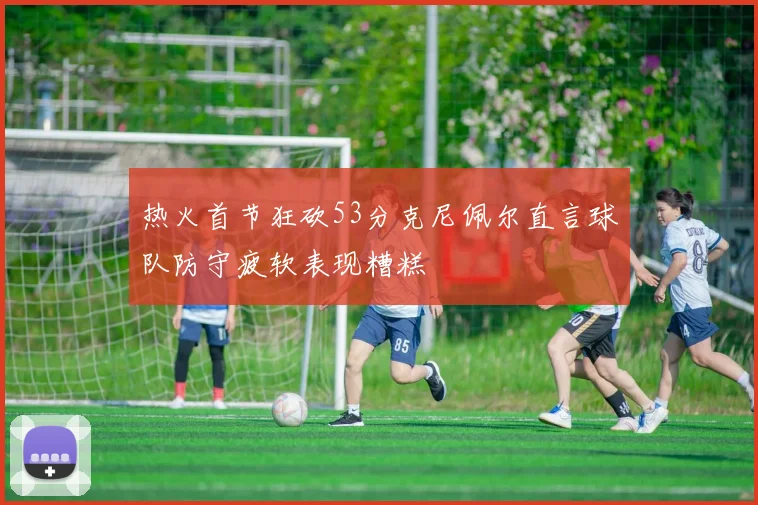 热火首节狂砍53分克尼佩尔直言球队防守疲软表现糟糕
