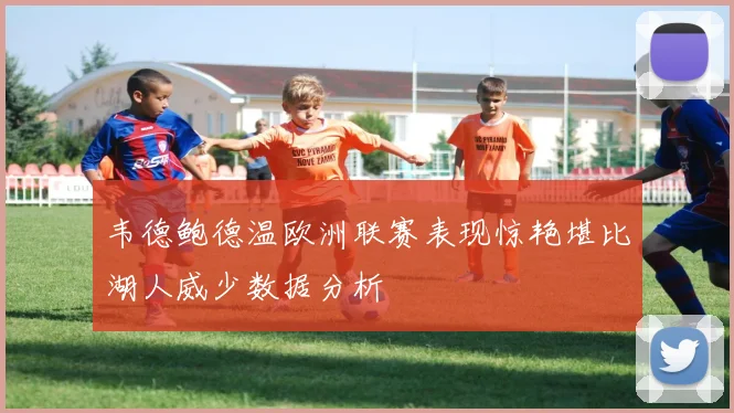 韦德鲍德温欧洲联赛表现惊艳堪比湖人威少数据分析