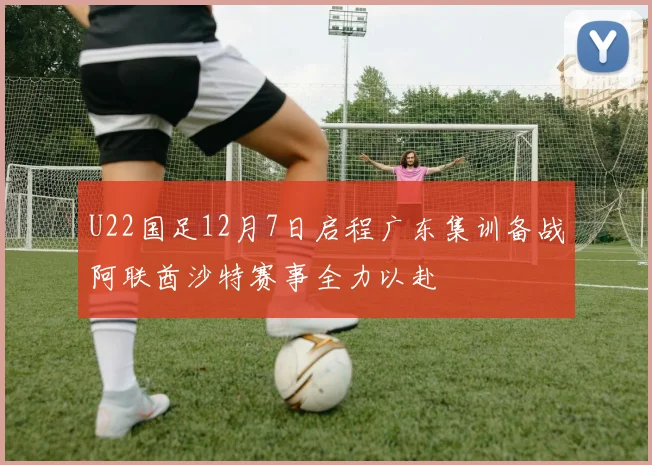 U22国足12月7日启程广东集训备战阿联酋沙特赛事全力以赴
