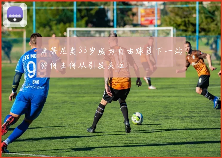 库蒂尼奥33岁成为自由球员下一站将何去何从引发关注