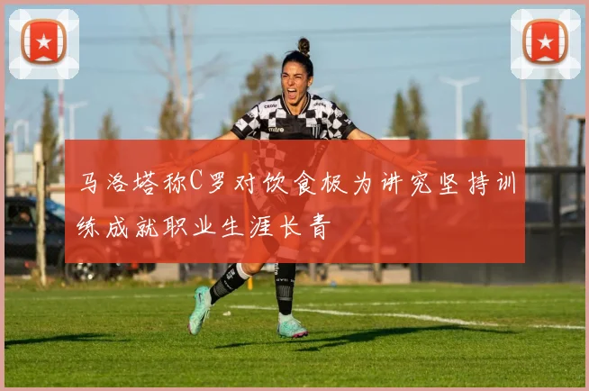 马洛塔称C罗对饮食极为讲究坚持训练成就职业生涯长青