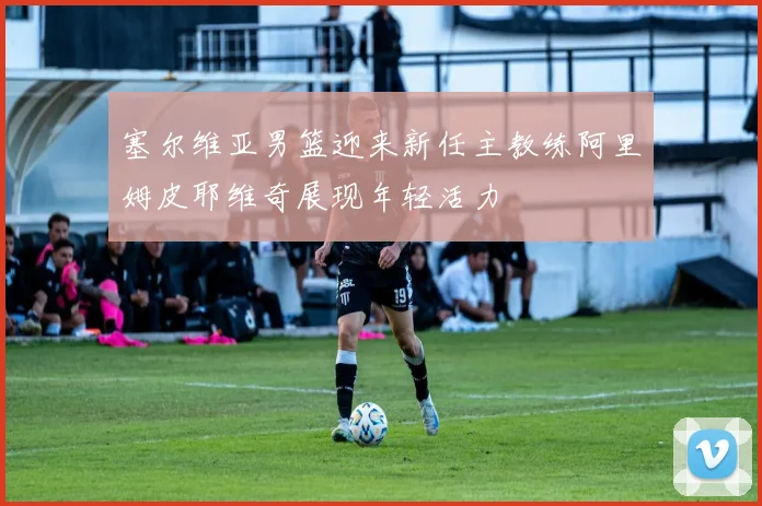 塞尔维亚男篮迎来新任主教练阿里姆皮耶维奇展现年轻活力